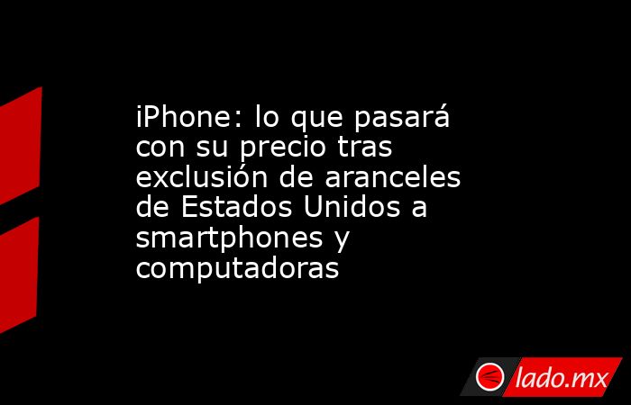 iPhone: lo que pasará con su precio tras exclusión de aranceles de Estados Unidos a smartphones y computadoras. Noticias en tiempo real