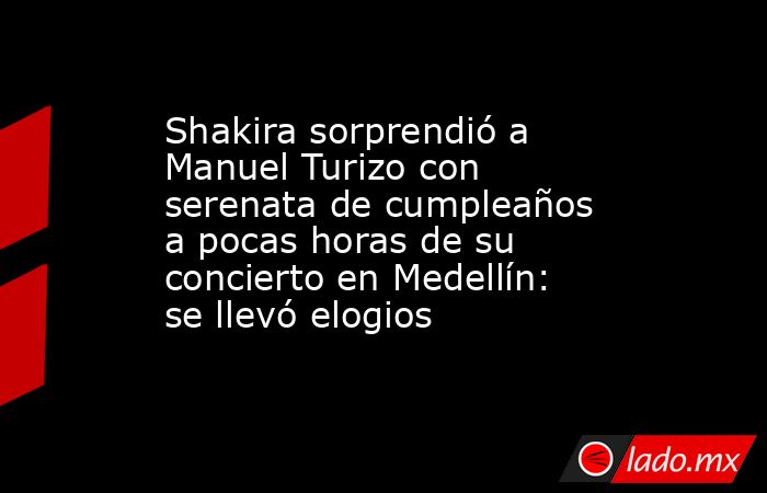 Shakira sorprendió a Manuel Turizo con serenata de cumpleaños a pocas horas de su concierto en Medellín: se llevó elogios. Noticias en tiempo real