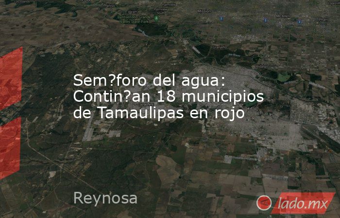 Sem?foro del agua: Contin?an 18 municipios de Tamaulipas en rojo. Noticias en tiempo real