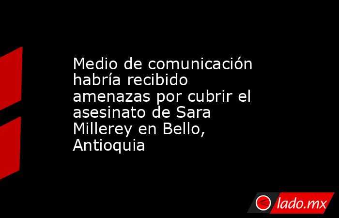 Medio de comunicación habría recibido amenazas por cubrir el asesinato de Sara Millerey en Bello, Antioquia. Noticias en tiempo real