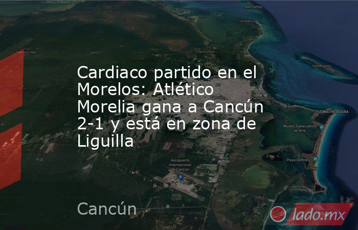 Cardiaco partido en el Morelos: Atlético Morelia gana a Cancún 2-1 y está en zona de Liguilla. Noticias en tiempo real
