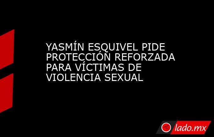 YASMÍN ESQUIVEL PIDE PROTECCIÓN REFORZADA PARA VÍCTIMAS DE VIOLENCIA SEXUAL. Noticias en tiempo real