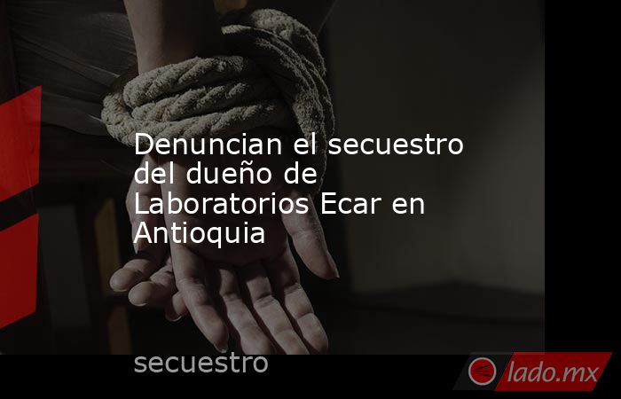 Denuncian el secuestro del dueño de Laboratorios Ecar en Antioquia . Noticias en tiempo real
