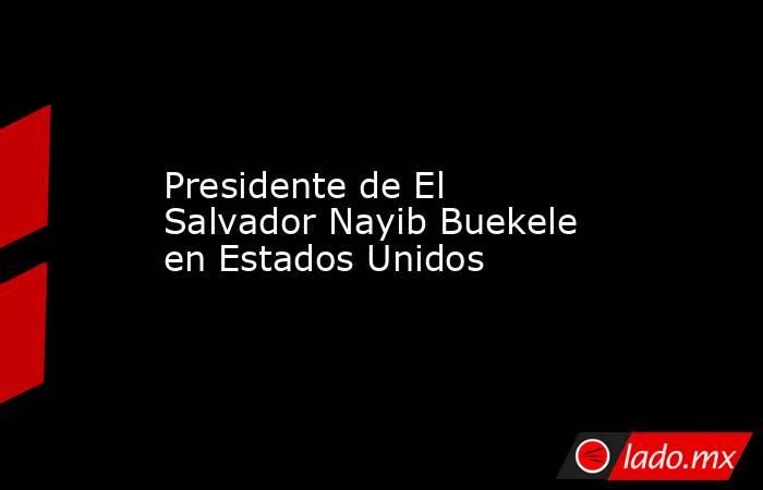 Presidente de El Salvador Nayib Buekele en Estados Unidos. Noticias en tiempo real