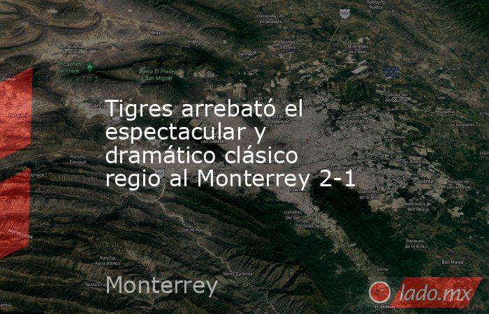 Tigres arrebató el espectacular y dramático clásico regio al Monterrey 2-1. Noticias en tiempo real