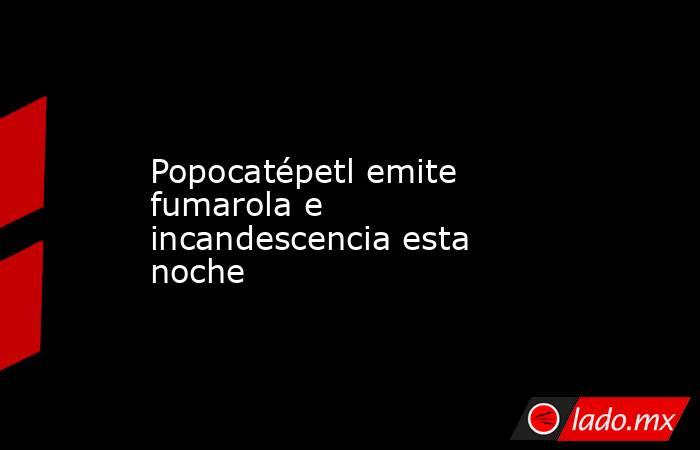 Popocatépetl emite fumarola e incandescencia esta noche. Noticias en tiempo real