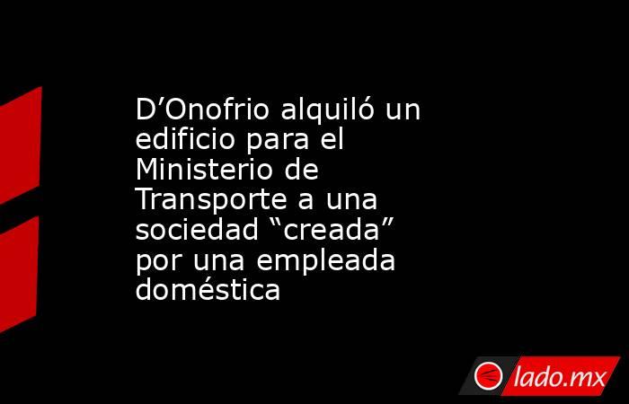 D’Onofrio alquiló un edificio para el Ministerio de Transporte a una sociedad “creada” por una empleada doméstica . Noticias en tiempo real
