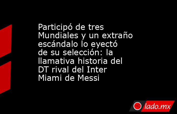 Participó de tres Mundiales y un extraño escándalo lo eyectó de su selección: la llamativa historia del DT rival del Inter Miami de Messi. Noticias en tiempo real