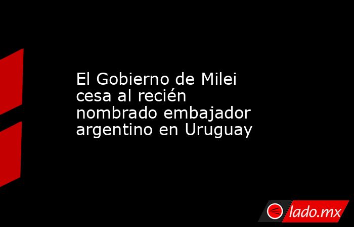 El Gobierno de Milei cesa al recién nombrado embajador argentino en Uruguay. Noticias en tiempo real