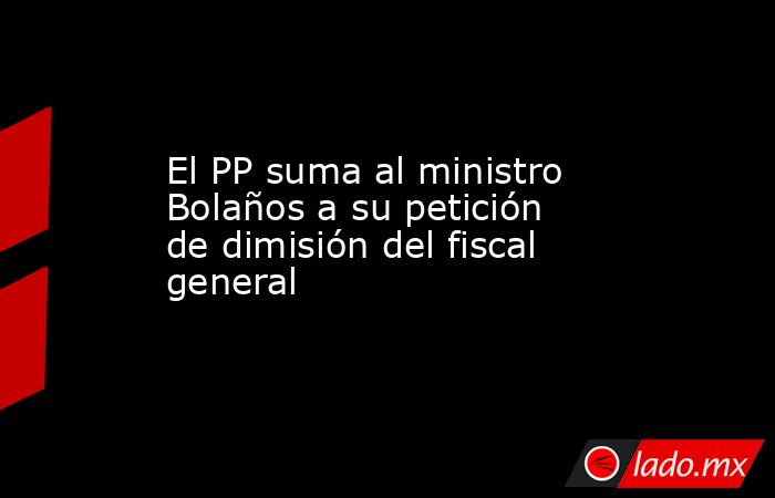 El PP suma al ministro Bolaños a su petición de dimisión del fiscal general. Noticias en tiempo real