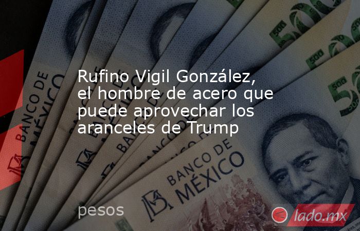 Rufino Vigil González, el hombre de acero que puede aprovechar los aranceles de Trump. Noticias en tiempo real