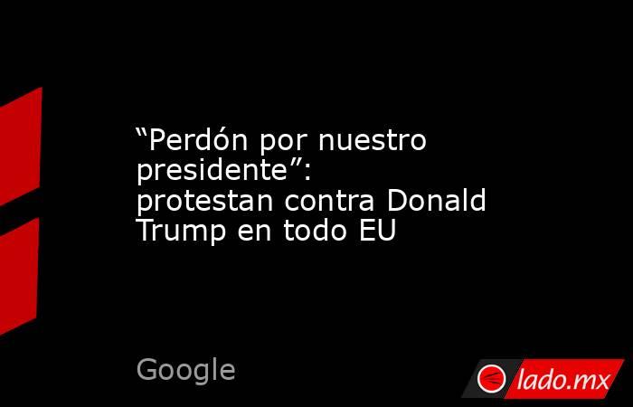 “Perdón por nuestro presidente”: protestan contra Donald Trump en todo EU. Noticias en tiempo real