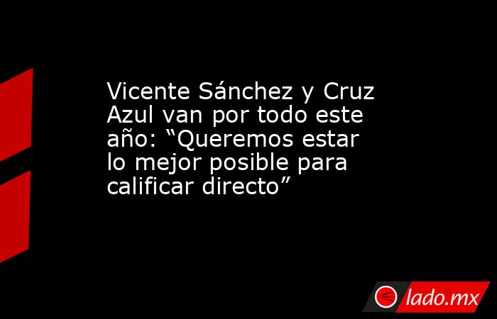Vicente Sánchez y Cruz Azul van por todo este año: “Queremos estar lo mejor posible para calificar directo”. Noticias en tiempo real