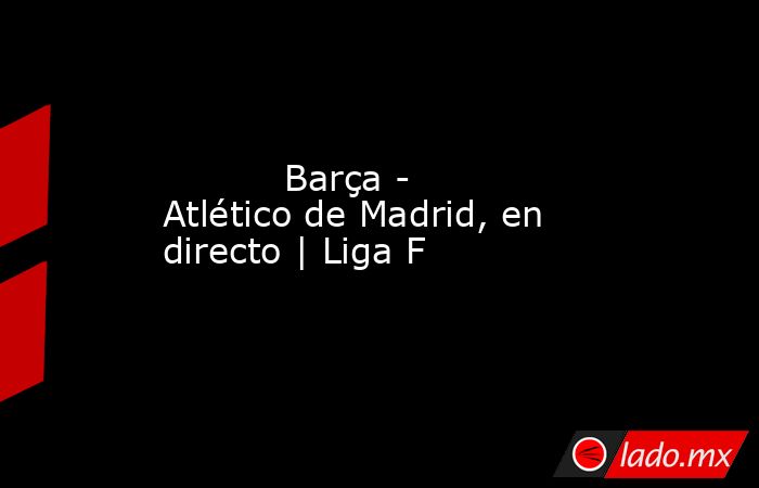           Barça - Atlético de Madrid, en directo | Liga F      . Noticias en tiempo real