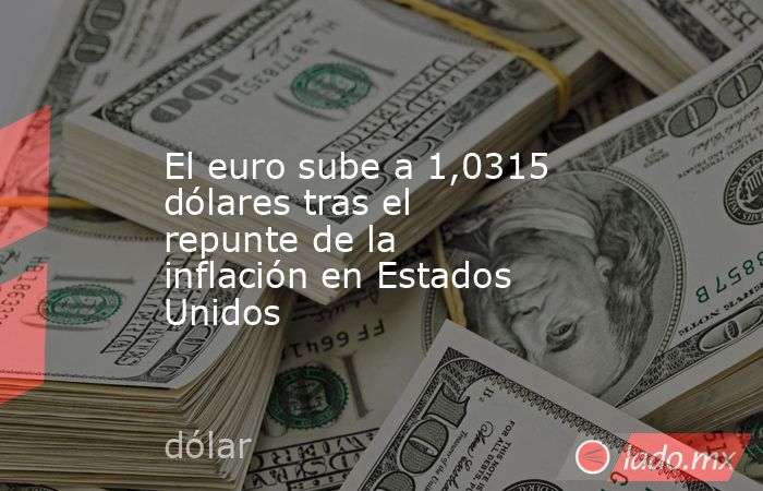 El euro sube a 1,0315 dólares tras el repunte de la inflación en Estados Unidos. Noticias en tiempo real