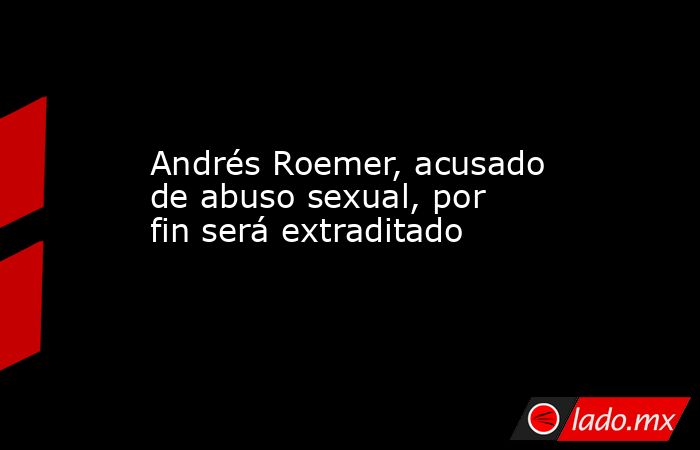 Andrés Roemer, acusado de abuso sexual, por fin será extraditado. Noticias en tiempo real