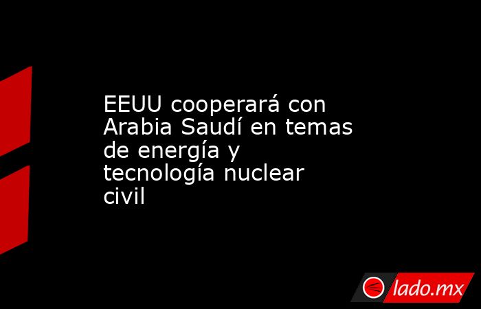 EEUU cooperará con Arabia Saudí en temas de energía y tecnología nuclear civil. Noticias en tiempo real
