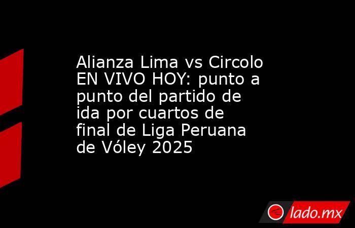 Alianza Lima vs Circolo EN VIVO HOY: punto a punto del partido de ida por cuartos de final de Liga Peruana de Vóley 2025. Noticias en tiempo real