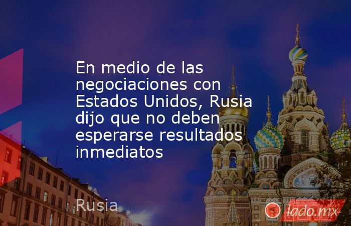 En medio de las negociaciones con Estados Unidos, Rusia dijo que no deben esperarse resultados inmediatos. Noticias en tiempo real