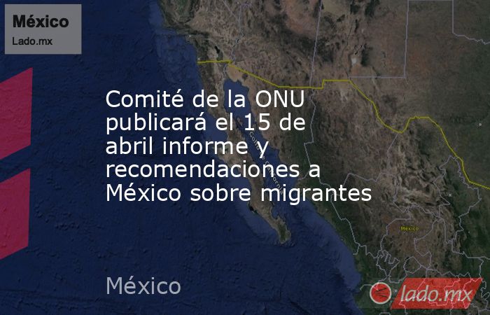 Comité de la ONU publicará el 15 de abril informe y recomendaciones a México sobre migrantes. Noticias en tiempo real