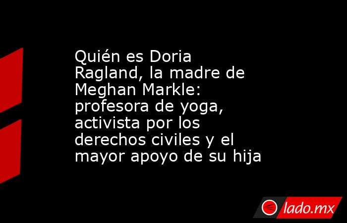 Quién es Doria Ragland, la madre de Meghan Markle: profesora de yoga, activista por los derechos civiles y el mayor apoyo de su hija. Noticias en tiempo real