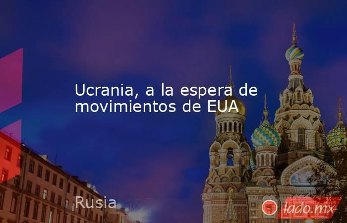 Ucrania, a la espera de movimientos de EUA. Noticias en tiempo real