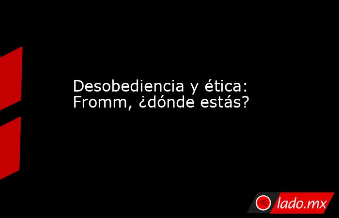 Desobediencia y ética: Fromm, ¿dónde estás?. Noticias en tiempo real
