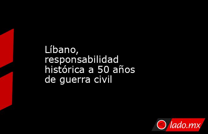 Líbano, responsabilidad histórica a 50 años de guerra civil. Noticias en tiempo real