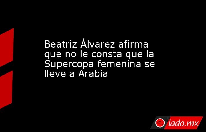 Beatriz Álvarez afirma que no le consta que la Supercopa femenina se lleve a Arabia. Noticias en tiempo real