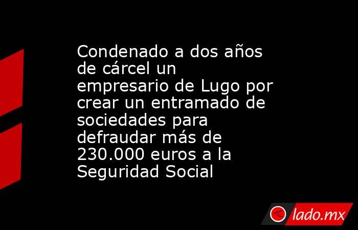 Condenado a dos años de cárcel un empresario de Lugo por crear un entramado de sociedades para defraudar más de 230.000 euros a la Seguridad Social. Noticias en tiempo real