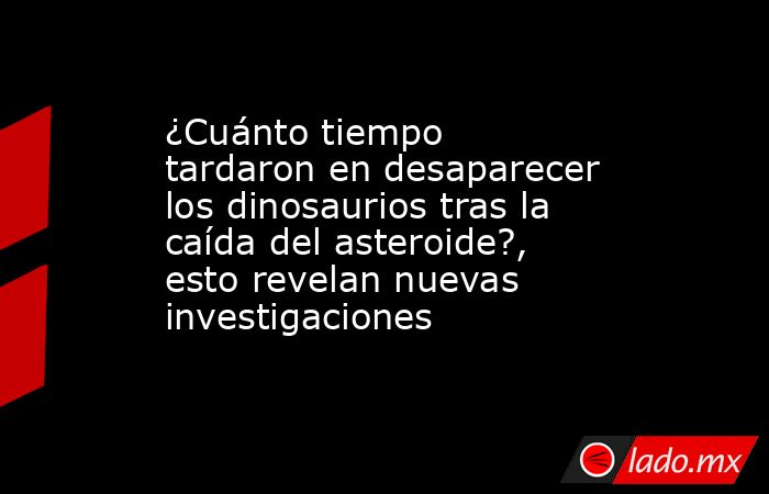 ¿Cuánto tiempo tardaron en desaparecer los dinosaurios tras la caída del asteroide?, esto revelan nuevas investigaciones. Noticias en tiempo real