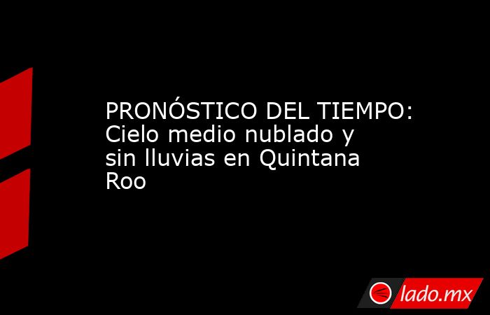 PRONÓSTICO DEL TIEMPO: Cielo medio nublado y sin lluvias en Quintana Roo. Noticias en tiempo real