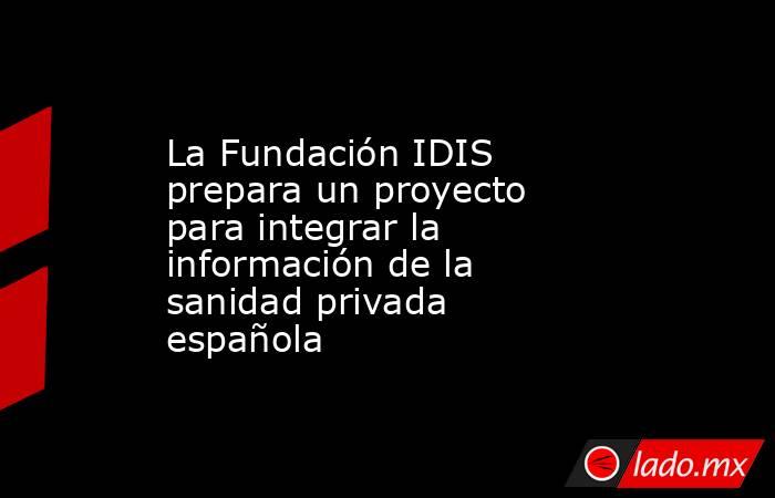 La Fundación IDIS prepara un proyecto para integrar la información de la sanidad privada española. Noticias en tiempo real