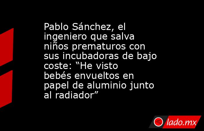 Pablo Sánchez, el ingeniero que salva niños prematuros con sus incubadoras de bajo coste: “He visto bebés envueltos en papel de aluminio junto al radiador”. Noticias en tiempo real
