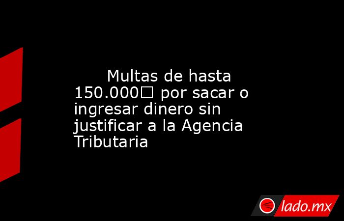                                                                                                       Multas de hasta 150.000€ por sacar o ingresar dinero sin justificar a la Agencia Tributaria                                                              . Noticias en tiempo real