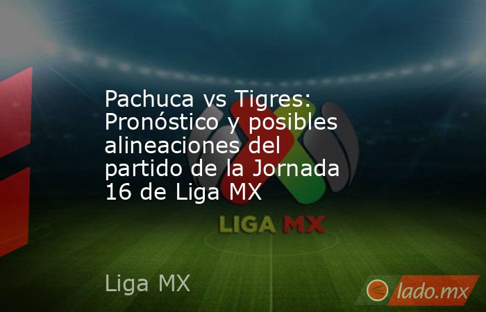 Pachuca vs Tigres: Pronóstico y posibles alineaciones del partido de la Jornada 16 de Liga MX. Noticias en tiempo real