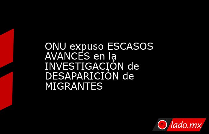 ONU expuso ESCASOS AVANCES en la INVESTIGACIÓN de DESAPARICIÓN de MIGRANTES. Noticias en tiempo real