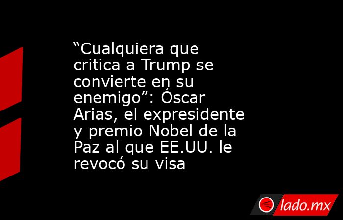 “Cualquiera que critica a Trump se convierte en su enemigo”: Óscar Arias, el expresidente y premio Nobel de la Paz al que EE.UU. le revocó su visa. Noticias en tiempo real