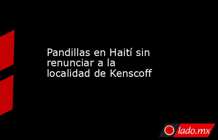 Pandillas en Haití sin renunciar a la localidad de Kenscoff. Noticias en tiempo real