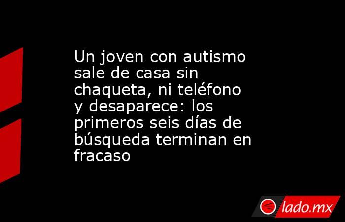 Un joven con autismo sale de casa sin chaqueta, ni teléfono y desaparece: los primeros seis días de búsqueda terminan en fracaso. Noticias en tiempo real