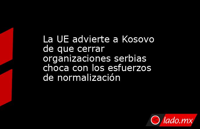 La UE advierte a Kosovo de que cerrar organizaciones serbias choca con los esfuerzos de normalización. Noticias en tiempo real