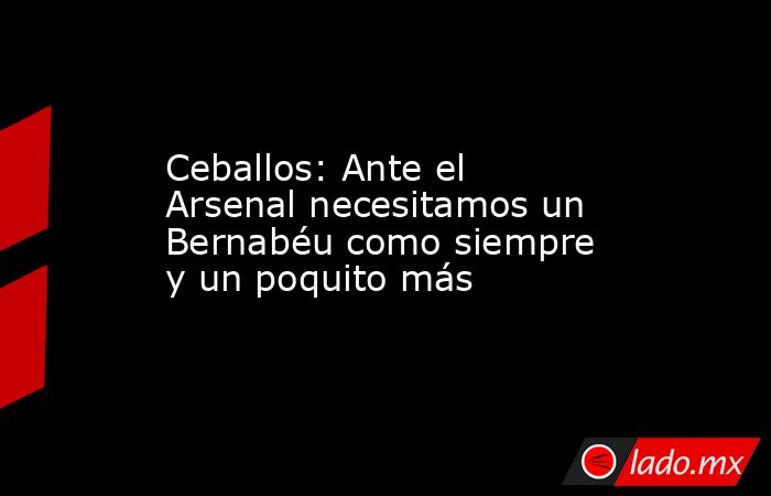 Ceballos: Ante el Arsenal necesitamos un Bernabéu como siempre y un poquito más. Noticias en tiempo real