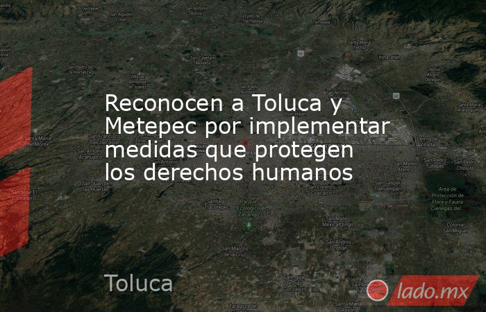 Reconocen a Toluca y Metepec por implementar medidas que protegen los derechos humanos. Noticias en tiempo real