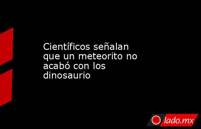 Científicos señalan que un meteorito no acabó con los dinosaurio. Noticias en tiempo real