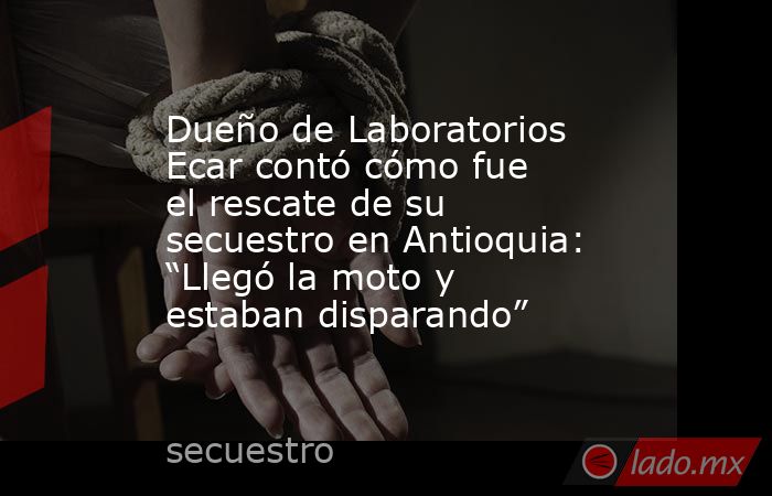 Dueño de Laboratorios Ecar contó cómo fue el rescate de su secuestro en Antioquia: “Llegó la moto y estaban disparando”. Noticias en tiempo real