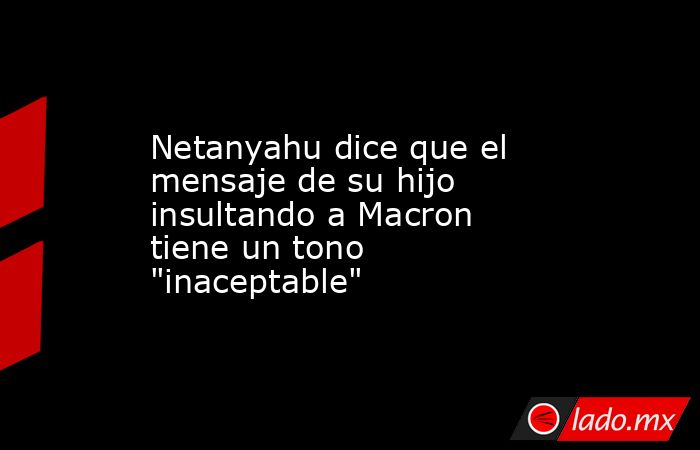 Netanyahu dice que el mensaje de su hijo insultando a Macron tiene un tono 