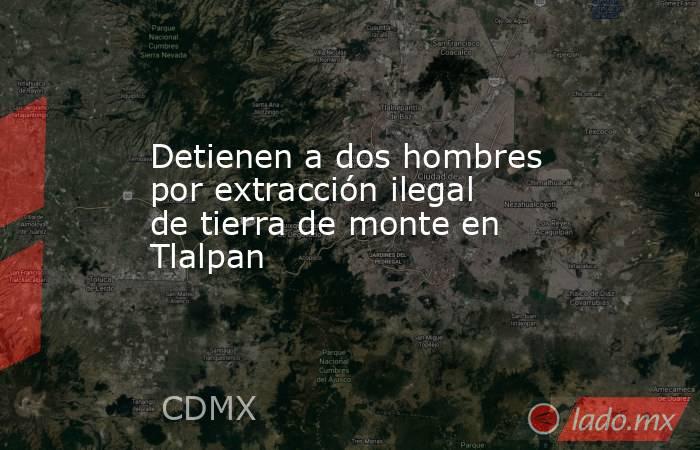 Detienen a dos hombres por extracción ilegal de tierra de monte en Tlalpan. Noticias en tiempo real