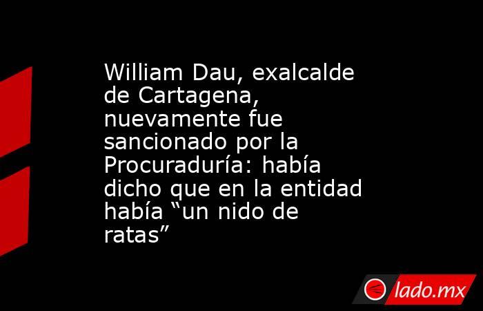 William Dau, exalcalde de Cartagena, nuevamente fue sancionado por la Procuraduría: había dicho que en la entidad había “un nido de ratas”. Noticias en tiempo real