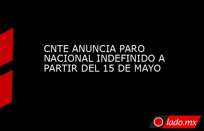 CNTE ANUNCIA PARO NACIONAL INDEFINIDO A PARTIR DEL 15 DE MAYO. Noticias en tiempo real