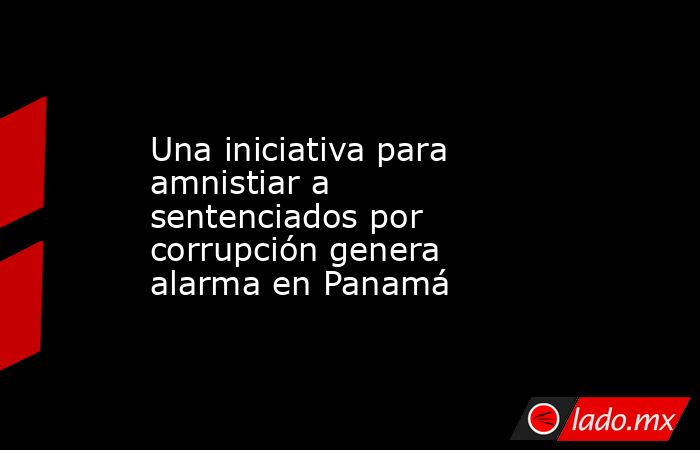 Una iniciativa para amnistiar a sentenciados por corrupción genera alarma en Panamá. Noticias en tiempo real